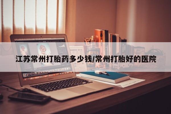 怀孕个月能不能用打胎药江苏常州打胎药多少钱/常州打胎好的医院