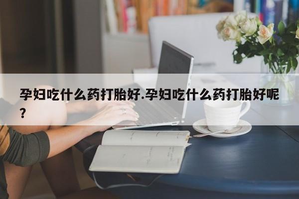 怀孕个月能不能用打胎药孕妇吃什么药打胎好.孕妇吃什么药打胎好呢？