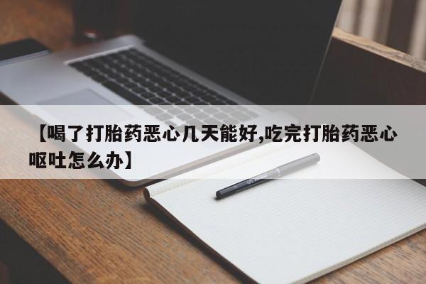 怀孕个月能不能用打胎药【喝了打胎药恶心几天能好,吃完打胎药恶心呕吐怎么办】