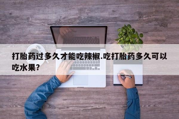 怀孕个月能不能用打胎药打胎药过多久才能吃辣椒.吃打胎药多久可以吃水果？