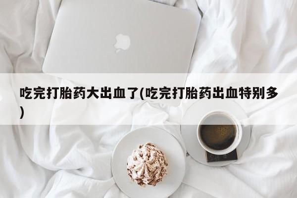 怀孕个月能不能用打胎药吃完打胎药大出血了(吃完打胎药出血特别多)