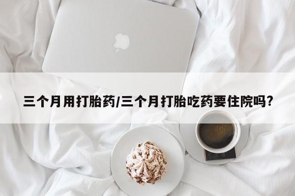 怀孕个月能不能用打胎药三个月用打胎药/三个月打胎吃药要住院吗?