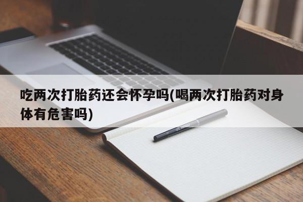 怀孕个月能不能用打胎药吃两次打胎药还会怀孕吗(喝两次打胎药对身体有危害吗)