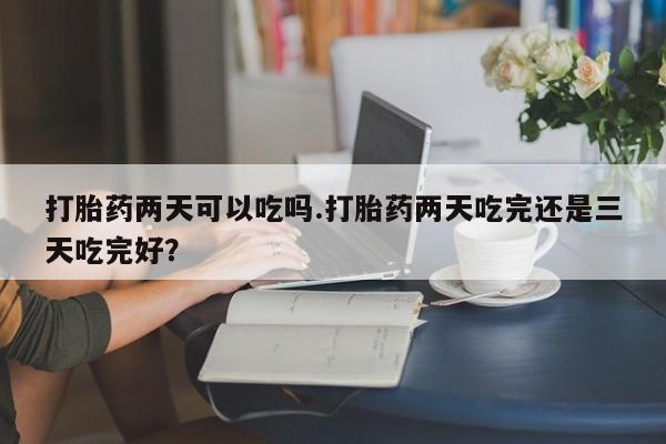 怀孕个月能不能用打胎药打胎药两天可以吃吗.打胎药两天吃完还是三天吃完好？