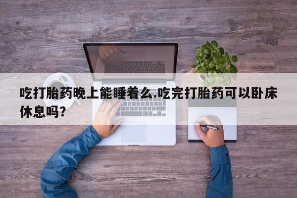 怀孕个月能不能用打胎药吃打胎药晚上能睡着么.吃完打胎药可以卧床休息吗？