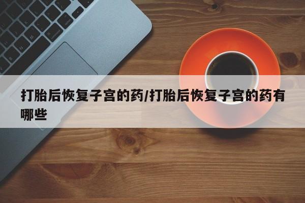 怀孕个月能不能用打胎药打胎后恢复子宫的药/打胎后恢复子宫的药有哪些