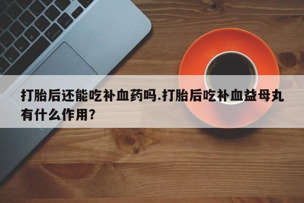 怀孕个月能不能用打胎药打胎后还能吃补血药吗.打胎后吃补血益母丸有什么作用？