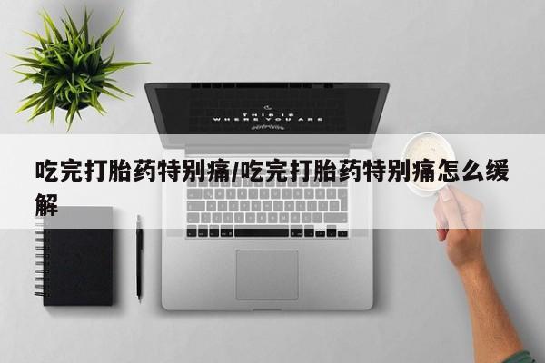 怀孕个月能不能用打胎药吃完打胎药特别痛/吃完打胎药特别痛怎么缓解