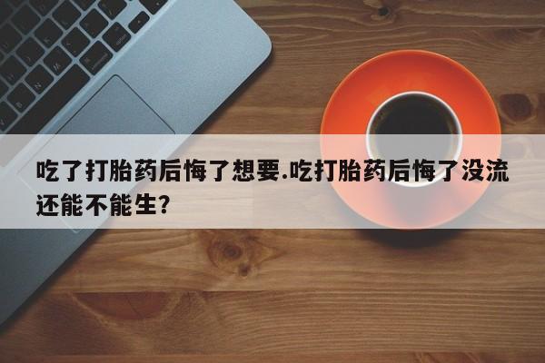 怀孕个月能不能用打胎药吃了打胎药后悔了想要.吃打胎药后悔了没流还能不能生？