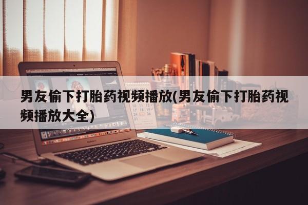 怀孕个月能不能用打胎药男友偷下打胎药视频播放(男友偷下打胎药视频播放大全)