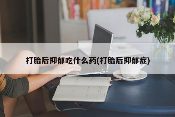 怀孕个月能不能用打胎药打胎后抑郁吃什么药(打胎后抑郁症)