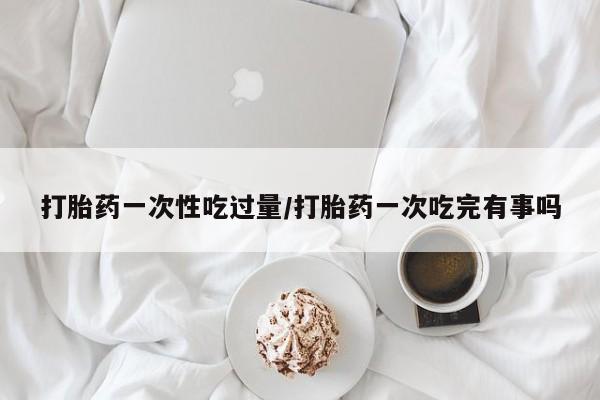 怀孕个月能不能用打胎药打胎药一次性吃过量/打胎药一次吃完有事吗