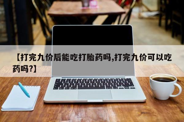 怀孕个月能不能用打胎药【打完九价后能吃打胎药吗,打完九价可以吃药吗?】