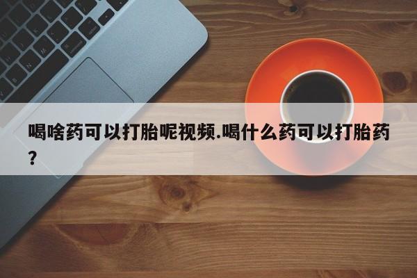 怀孕个月能不能用打胎药喝啥药可以打胎呢视频.喝什么药可以打胎药？