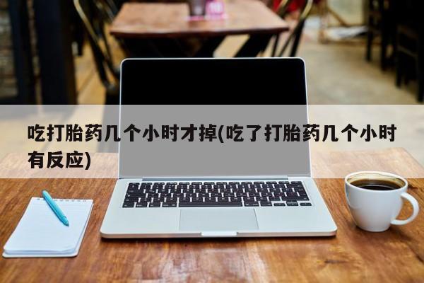 怀孕个月能不能用打胎药吃打胎药几个小时才掉(吃了打胎药几个小时有反应)