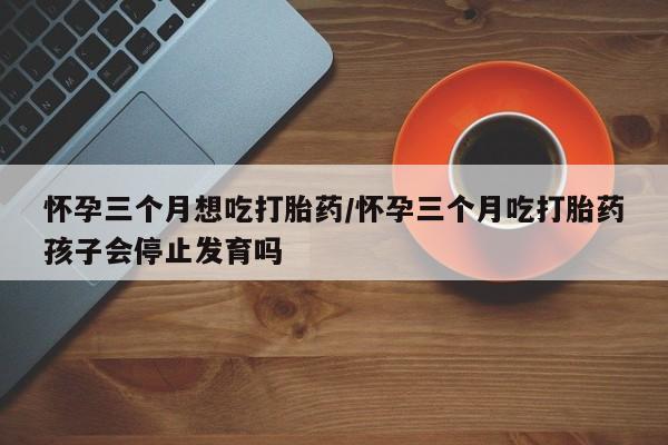 怀孕个月能不能用打胎药怀孕三个月想吃打胎药/怀孕三个月吃打胎药孩子会停止发育吗