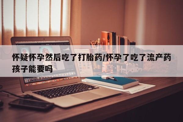 怀孕个月能不能用打胎药怀疑怀孕然后吃了打胎药/怀孕了吃了流产药孩子能要吗