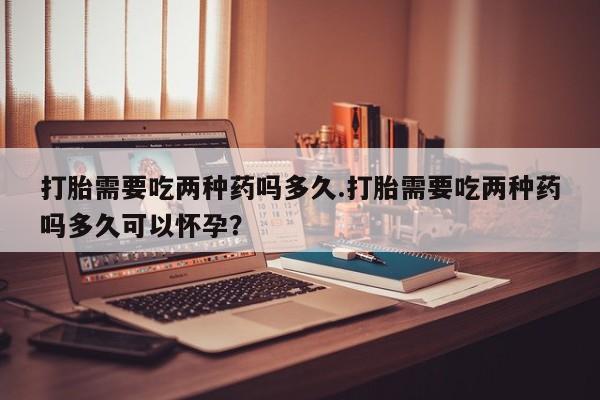 怀孕个月能不能用打胎药打胎需要吃两种药吗多久.打胎需要吃两种药吗多久可以怀孕？