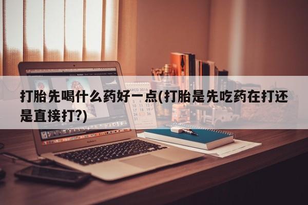 怀孕个月能不能用打胎药打胎先喝什么药好一点(打胎是先吃药在打还是直接打?)