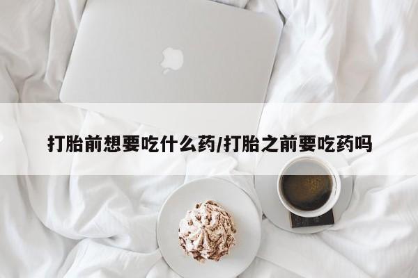 怀孕个月能不能用打胎药打胎前想要吃什么药/打胎之前要吃药吗