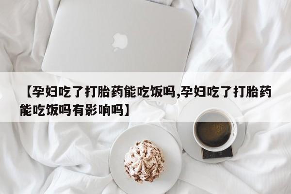 怀孕个月能不能用打胎药【孕妇吃了打胎药能吃饭吗,孕妇吃了打胎药能吃饭吗有影响吗】