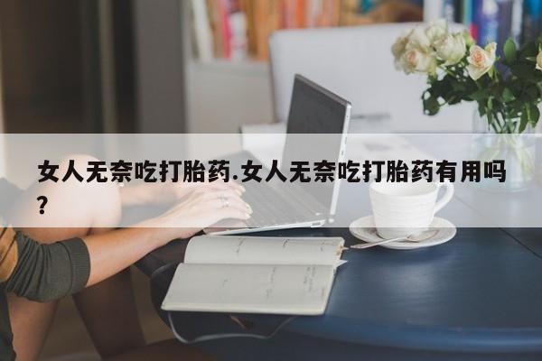 怀孕个月能不能用打胎药女人无奈吃打胎药.女人无奈吃打胎药有用吗？