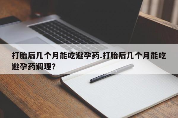 怀孕个月能不能用打胎药打胎后几个月能吃避孕药.打胎后几个月能吃避孕药调理？