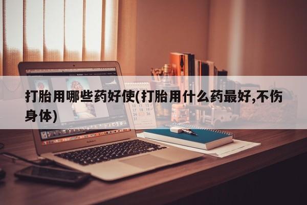 怀孕个月能不能用打胎药打胎用哪些药好使(打胎用什么药最好,不伤身体)