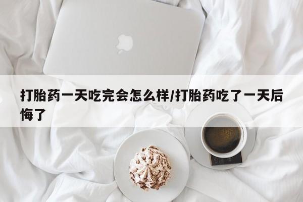 怀孕个月能不能用打胎药打胎药一天吃完会怎么样/打胎药吃了一天后悔了