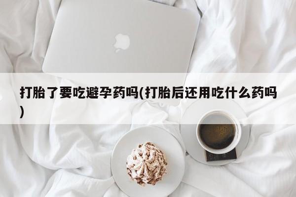 怀孕个月能不能用打胎药打胎了要吃避孕药吗(打胎后还用吃什么药吗)