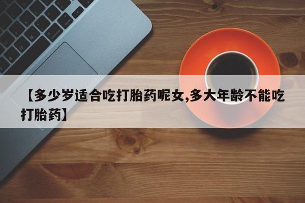 怀孕个月能不能用打胎药【多少岁适合吃打胎药呢女,多大年龄不能吃打胎药】