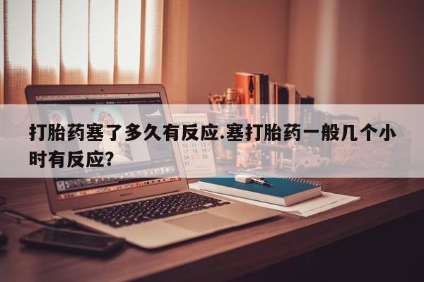 怀孕个月能不能用打胎药打胎药塞了多久有反应.塞打胎药一般几个小时有反应？