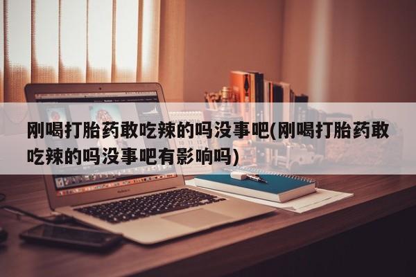 怀孕个月能不能用打胎药刚喝打胎药敢吃辣的吗没事吧(刚喝打胎药敢吃辣的吗没事吧有影响吗)