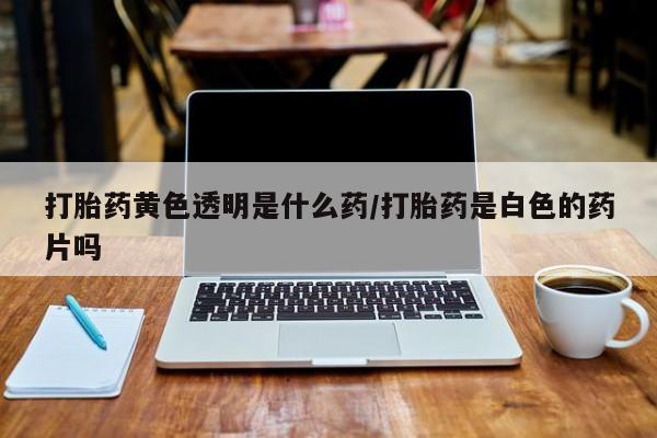 怀孕个月能不能用打胎药打胎药黄色透明是什么药/打胎药是白色的药片吗