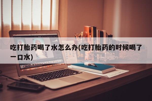 怀孕个月能不能用打胎药吃打胎药喝了水怎么办(吃打胎药的时候喝了一口水)