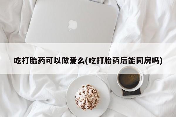 怀孕个月能不能用打胎药吃打胎药可以做爱么(吃打胎药后能同房吗)