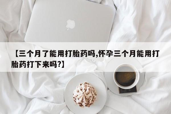 怀孕个月能不能用打胎药【三个月了能用打胎药吗,怀孕三个月能用打胎药打下来吗?】