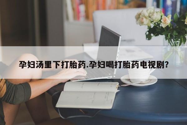 怀孕个月能不能用打胎药孕妇汤里下打胎药.孕妇喝打胎药电视剧？