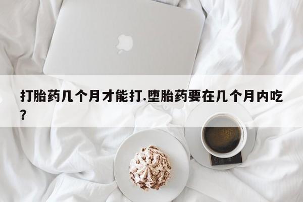 怀孕个月能不能用打胎药打胎药几个月才能打.堕胎药要在几个月内吃？