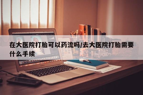 怀孕个月能不能用打胎药在大医院打胎可以药流吗/去大医院打胎需要什么手续