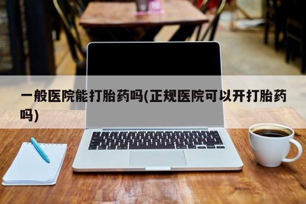 怀孕个月能不能用打胎药一般医院能打胎药吗(正规医院可以开打胎药吗)