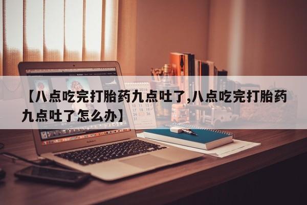 怀孕个月能不能用打胎药【八点吃完打胎药九点吐了,八点吃完打胎药九点吐了怎么办】