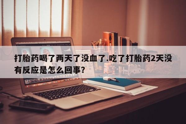 怀孕个月能不能用打胎药打胎药喝了两天了没血了.吃了打胎药2天没有反应是怎么回事？