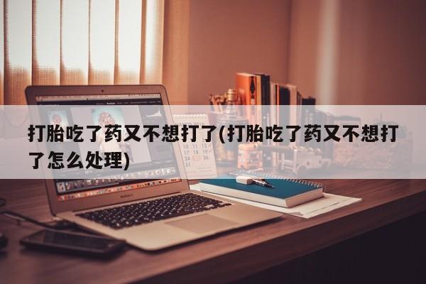 怀孕个月能不能用打胎药打胎吃了药又不想打了(打胎吃了药又不想打了怎么处理)