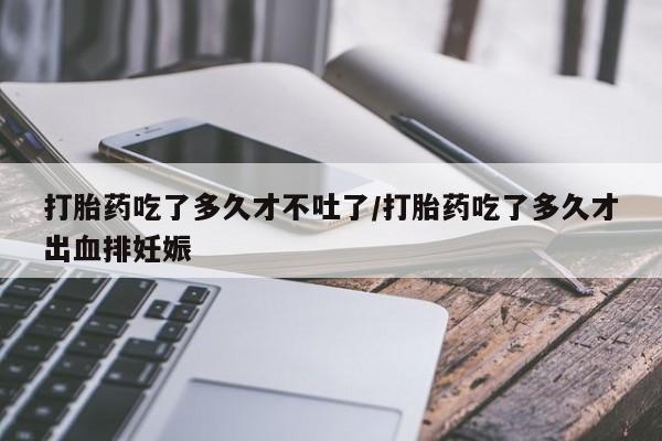 怀孕个月能不能用打胎药打胎药吃了多久才不吐了/打胎药吃了多久才出血排妊娠