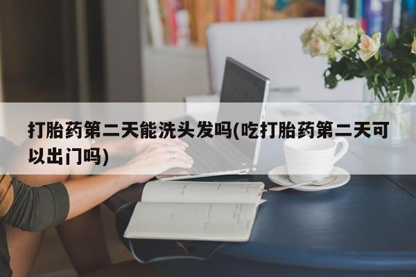 怀孕个月能不能用打胎药打胎药第二天能洗头发吗(吃打胎药第二天可以出门吗)
