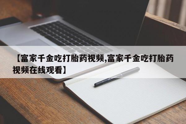 怀孕个月能不能用打胎药【富家千金吃打胎药视频,富家千金吃打胎药视频在线观看】