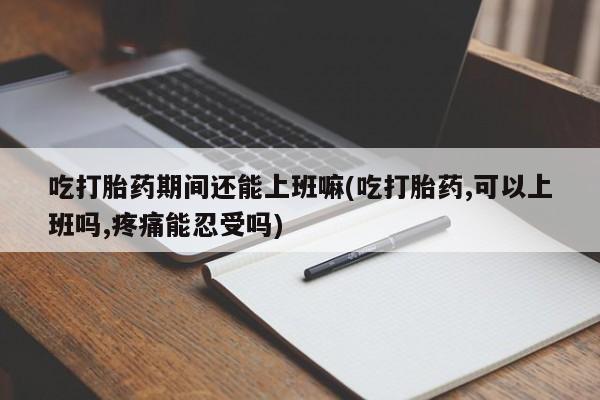 怀孕个月能不能用打胎药吃打胎药期间还能上班嘛(吃打胎药,可以上班吗,疼痛能忍受吗)
