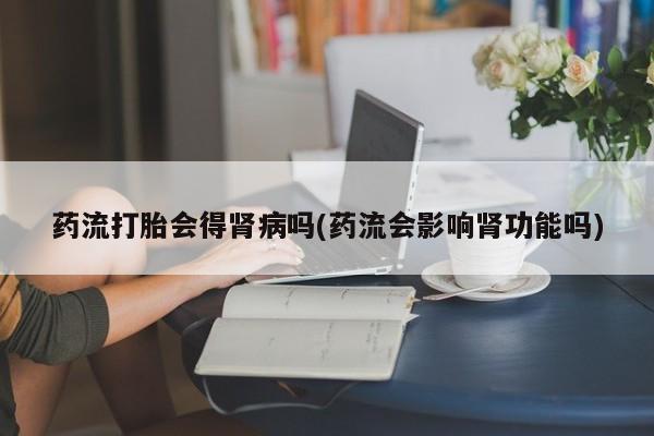 怀孕个月能不能用打胎药药流打胎会得肾病吗(药流会影响肾功能吗)