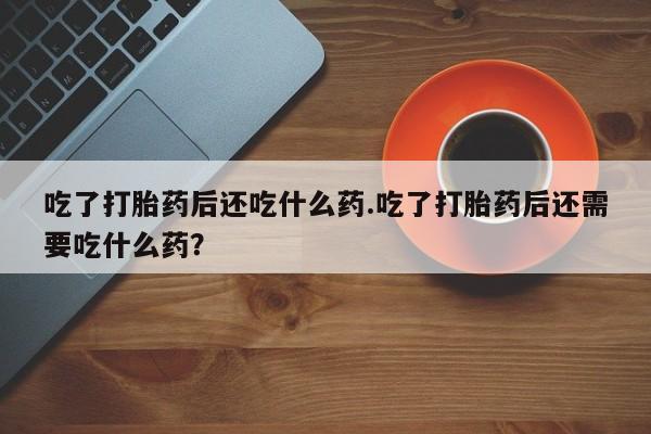 怀孕个月能不能用打胎药吃了打胎药后还吃什么药.吃了打胎药后还需要吃什么药？